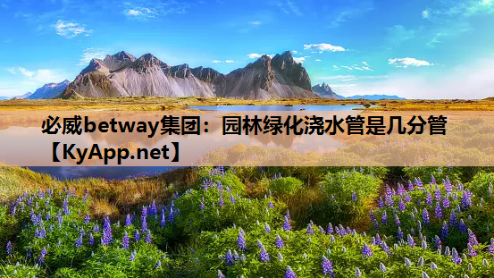 必威betway集团：园林绿化浇水管是几分管